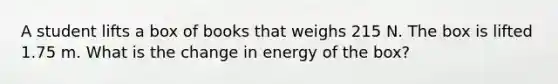 A student lifts a box of books that weighs 215 N. The box is lifted 1.75 m. What is the change in energy of the box?