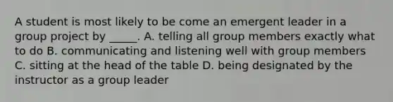 A student is most likely to be come an emergent leader in a group project by _____. A. telling all group members exactly what to do B. communicating and listening well with group members C. sitting at the head of the table D. being designated by the instructor as a group leader