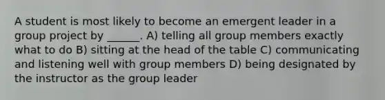 A student is most likely to become an emergent leader in a group project by ______. A) telling all group members exactly what to do B) sitting at the head of the table C) communicating and listening well with group members D) being designated by the instructor as the group leader