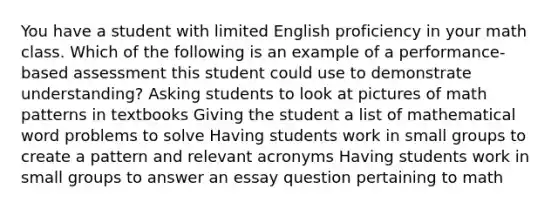 You have a student with limited English proficiency in your math class. Which of the following is an example of a performance-based assessment this student could use to demonstrate understanding? Asking students to look at pictures of math patterns in textbooks Giving the student a list of mathematical word problems to solve Having students work in small groups to create a pattern and relevant acronyms Having students work in small groups to answer an essay question pertaining to math