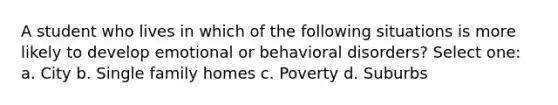 A student who lives in which of the following situations is more likely to develop emotional or behavioral disorders? Select one: a. City b. Single family homes c. Poverty d. Suburbs