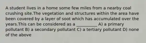 A student lives in a home some few miles from a nearby coal crushing site.The vegetation and structures within the area have been covered by a layer of soot which has accumulated over the years.This can be considered as a __________ A) a primary pollutant B) a secondary pollutant C) a tertiary pollutant D) none of the above