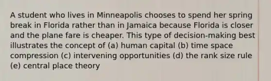 A student who lives in Minneapolis chooses to spend her spring break in Florida rather than in Jamaica because Florida is closer and the plane fare is cheaper. This type of decision-making best illustrates the concept of (a) human capital (b) time space compression (c) intervening opportunities (d) the rank size rule (e) central place theory