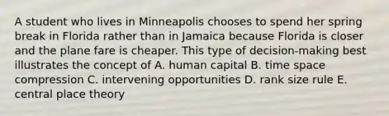 A student who lives in Minneapolis chooses to spend her spring break in Florida rather than in Jamaica because Florida is closer and the plane fare is cheaper. This type of decision-making best illustrates the concept of A. human capital B. time space compression C. intervening opportunities D. rank size rule E. central place theory