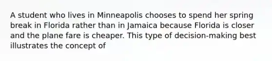 A student who lives in Minneapolis chooses to spend her spring break in Florida rather than in Jamaica because Florida is closer and the plane fare is cheaper. This type of decision-making best illustrates the concept of