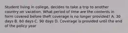 Student living in college, decides to take a trip to another country on vacation. What period of time are the contents in form covered before theft coverage is no longer provided? A. 30 days B. 60 days C. 90 days D. Coverage is provided until the end of the policy year