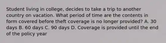 Student living in college, decides to take a trip to another country on vacation. What period of time are the contents in form covered before theft coverage is no longer provided? A. 30 days B. 60 days C. 90 days D. Coverage is provided until the end of the policy year