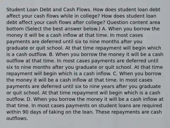 Student Loan Debt and Cash Flows. How does student loan debt affect your cash flows while in​ college? How does student loan debt affect your cash flows after​ college? Question content area bottom ​(Select the best answer​ below.) A. When you borrow the money it will be a cash inflow at that time. In most cases payments are deferred until six to nine months after you graduate or quit school. At that time repayment will begin which is a cash outflow. B. When you borrow the money it will be a cash outflow at that time. In most cases payments are deferred until six to nine months after you graduate or quit school. At that time repayment will begin which is a cash inflow. C. When you borrow the money it will be a cash inflow at that time. In most cases payments are deferred until six to nine years after you graduate or quit school. At that time repayment will begin which is a cash outflow. D. When you borrow the money it will be a cash inflow at that time. In most cases payments on student loans are required within 90 days of taking on the loan. These repayments are cash outflows.