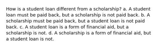 How is a student loan different from a scholarship? a. A student loan must be paid back, but a scholarship is not paid back. b. A scholarship must be paid back, but a student loan is not paid back. c. A student loan is a form of financial aid, but a scholarship is not. d. A scholarship is a form of financial aid, but a student loan is not.