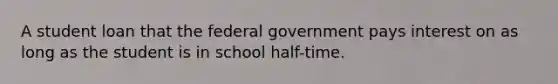 A student loan that the federal government pays interest on as long as the student is in school half-time.