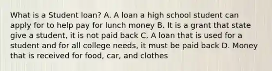 What is a Student loan? A. A loan a high school student can apply for to help pay for lunch money B. It is a grant that state give a student, it is not paid back C. A loan that is used for a student and for all college needs, it must be paid back D. Money that is received for food, car, and clothes