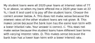 My student loans were all 2020​-year loans at interest rates of 77​% or​ above, so when my bank offered me a 2020​-year loan at 22​%, I took it and used it to pay off the student loans. Choose the correct answer below. A. This does not make sense because the interest rates of the other student loans are not given. B. This makes sense because the bank loan has the same loan term with a lower interest rate. Your answer is correct. C. This does not make sense because the student loans have different loan terms with varying interest rates. D. This makes sense because the bank loan has a lower loan term with a lower interest rate.