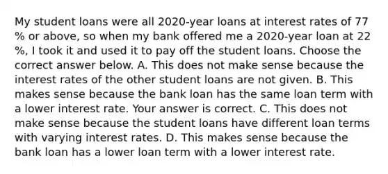 My student loans were all 2020​-year loans at interest rates of 77​% or​ above, so when my bank offered me a 2020​-year loan at 22​%, I took it and used it to pay off the student loans. Choose the correct answer below. A. This does not make sense because the interest rates of the other student loans are not given. B. This makes sense because the bank loan has the same loan term with a lower interest rate. Your answer is correct. C. This does not make sense because the student loans have different loan terms with varying interest rates. D. This makes sense because the bank loan has a lower loan term with a lower interest rate.