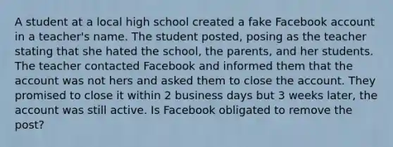 A student at a local high school created a fake Facebook account in a teacher's name. The student posted, posing as the teacher stating that she hated the school, the parents, and her students. The teacher contacted Facebook and informed them that the account was not hers and asked them to close the account. They promised to close it within 2 business days but 3 weeks later, the account was still active. Is Facebook obligated to remove the post?