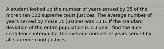 A student looked up the number of years served by 35 of the more than 100 supreme court justices. The average number of years served by those 35 justices was 13.8. If the standard deviation of the entire population is 7.3 year, find the 95% confidence interval for the average number of years served by all supreme court justices.