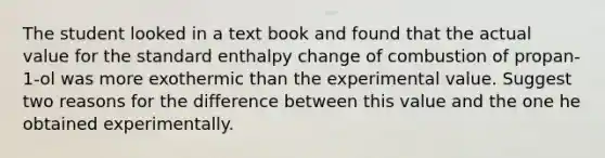 The student looked in a text book and found that the actual value for the standard enthalpy change of combustion of propan-1-ol was more exothermic than the experimental value. Suggest two reasons for the difference between this value and the one he obtained experimentally.