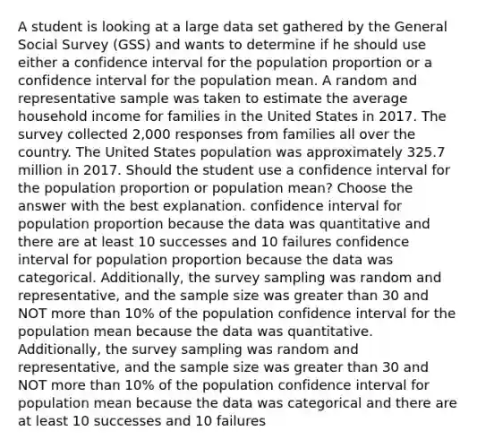 A student is looking at a large data set gathered by the General Social Survey (GSS) and wants to determine if he should use either a confidence interval for the population proportion or a confidence interval for the population mean. A random and representative sample was taken to estimate the average household income for families in the United States in 2017. The survey collected 2,000 responses from families all over the country. The United States population was approximately 325.7 million in 2017. Should the student use a confidence interval for the population proportion or population mean? Choose the answer with the best explanation. confidence interval for population proportion because the data was quantitative and there are at least 10 successes and 10 failures confidence interval for population proportion because the data was categorical. Additionally, the survey sampling was random and representative, and the sample size was greater than 30 and NOT more than 10% of the population confidence interval for the population mean because the data was quantitative. Additionally, the survey sampling was random and representative, and the sample size was greater than 30 and NOT more than 10% of the population confidence interval for population mean because the data was categorical and there are at least 10 successes and 10 failures