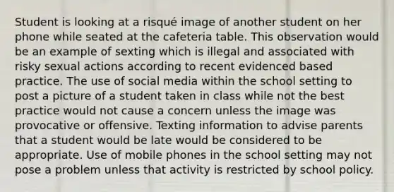 Student is looking at a risqué image of another student on her phone while seated at the cafeteria table. This observation would be an example of sexting which is illegal and associated with risky sexual actions according to recent evidenced based practice. The use of social media within the school setting to post a picture of a student taken in class while not the best practice would not cause a concern unless the image was provocative or offensive. Texting information to advise parents that a student would be late would be considered to be appropriate. Use of mobile phones in the school setting may not pose a problem unless that activity is restricted by school policy.