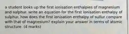 a student looks up the first ionisation enthalpies of magnesium and sulphur. write an equation for the first ionisation enthalpy of sulphur. how does the first ionisation enthalpy of sulfur compare with that of magnesium? explain your answer in terms of atomic structure. (4 marks)