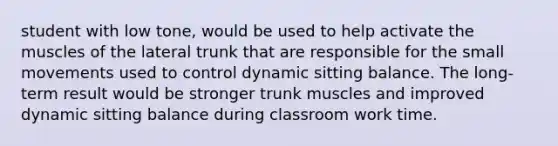 student with low tone, would be used to help activate the muscles of the lateral trunk that are responsible for the small movements used to control dynamic sitting balance. The long-term result would be stronger trunk muscles and improved dynamic sitting balance during classroom work time.