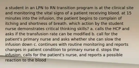 a student in an LPN to RN transition program is at the clinical site and monitoring the vital signs of a patient receiving blood. at 15 minutes into the infusion, the patient begins to complain of itching and shortness of breath. which action by the student nurse demonstrates critical thinking skills? a. calls the HCP and asks if the transfusion rate can be modified b. call for the patient's primary nurse and asks whether she can slow the infusion down c. continues with routine monitoring and reports changes in patient condition to primary nurse d. stops the infusion, calls for the patient's nurse, and reports a possible reaction to the blood