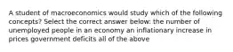 A student of macroeconomics would study which of the following concepts? Select the correct answer below: the number of unemployed people in an economy an inflationary increase in prices government deficits all of the above