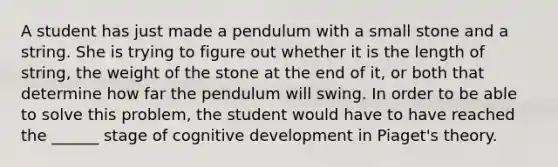 A student has just made a pendulum with a small stone and a string. She is trying to figure out whether it is the length of string, the weight of the stone at the end of it, or both that determine how far the pendulum will swing. In order to be able to solve this problem, the student would have to have reached the ______ stage of cognitive development in Piaget's theory.