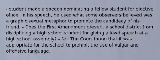 - student made a speech nominating a fellow student for elective office. In his speech, he used what some observers believed was a graphic sexual metaphor to promote the candidacy of his friend. - Does the First Amendment prevent a school district from disciplining a high school student for giving a lewd speech at a high school assembly? - No. The Court found that it was appropriate for the school to prohibit the use of vulgar and offensive language.