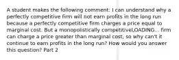 A student makes the following​ comment: I can understand why a perfectly competitive firm will not earn profits in the long run because a perfectly competitive firm charges a price equal to marginal cost. But a monopolistically competitiveLOADING... firm can charge a price greater than marginal​ cost, so why​ can't it continue to earn profits in the long​ run? How would you answer this​ question? Part 2