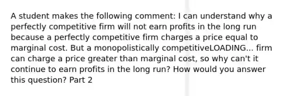 A student makes the following​ comment: I can understand why a perfectly competitive firm will not earn profits in the long run because a perfectly competitive firm charges a price equal to marginal cost. But a monopolistically competitiveLOADING... firm can charge a price greater than marginal​ cost, so why​ can't it continue to earn profits in the long​ run? How would you answer this​ question? Part 2