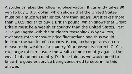 A student makes the following​ observation: It currently takes 80 yen to buy 1 U.S.​ dollar, which shows that the United States must be a much wealthier country than Japan. But it takes more than 1 U.S. dollar to buy 1 British​ pound, which shows that Great Britain must be a wealthier country than the United States. Part 2 Do you agree with the​ student's reasoning?​ Why? A. ​Yes, exchange rates measure price fluctuations and thus would indicate the wealth of a country. B. ​No, exchange rates do not measure the wealth of a country. Your answer is correct. C. ​Yes, exchange rates measure the wealth of one country against the wealth of another country. D. ​Uncertain, as we would need to know the good or service being consumed to determine this answer.