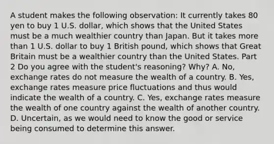 A student makes the following​ observation: It currently takes 80 yen to buy 1 U.S.​ dollar, which shows that the United States must be a much wealthier country than Japan. But it takes <a href='https://www.questionai.com/knowledge/keWHlEPx42-more-than' class='anchor-knowledge'>more than</a> 1 U.S. dollar to buy 1 British​ pound, which shows that Great Britain must be a wealthier country than the United States. Part 2 Do you agree with the​ student's reasoning?​ Why? A. ​No, exchange rates do not measure the wealth of a country. B. ​Yes, exchange rates measure price fluctuations and thus would indicate the wealth of a country. C. ​Yes, exchange rates measure the wealth of one country against the wealth of another country. D. ​Uncertain, as we would need to know the good or service being consumed to determine this answer.