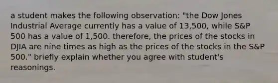 a student makes the following observation: "the Dow Jones Industrial Average currently has a value of 13,500, while S&P 500 has a value of 1,500. therefore, the prices of the stocks in DJIA are nine times as high as the prices of the stocks in the S&P 500." briefly explain whether you agree with student's reasonings.