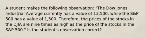 A student makes the following​ observation: "The Dow Jones Industrial Average currently has a value of​ 13,500, while the​ S&P 500 has a value of​ 1,500. Therefore, the prices of the stocks in the DJIA are nine times as high as the price of the stocks in the​ S&P 500." Is the​ student's observation​ correct?