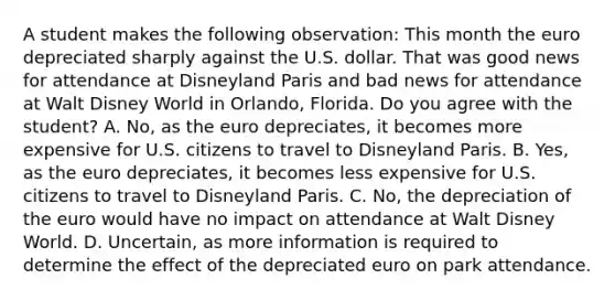 A student makes the following​ observation: This month the euro depreciated sharply against the U.S. dollar. That was good news for attendance at Disneyland Paris and bad news for attendance at Walt Disney World in​ Orlando, Florida. Do you agree with the​ student? A. ​No, as the euro​ depreciates, it becomes more expensive for U.S. citizens to travel to Disneyland Paris. B. ​Yes, as the euro​ depreciates, it becomes less expensive for U.S. citizens to travel to Disneyland Paris. C. ​No, the depreciation of the euro would have no impact on attendance at Walt Disney World. D. ​Uncertain, as more information is required to determine the effect of the depreciated euro on park attendance.