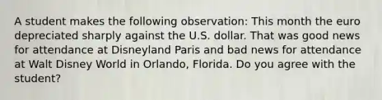 A student makes the following​ observation: This month the euro depreciated sharply against the U.S. dollar. That was good news for attendance at Disneyland Paris and bad news for attendance at Walt Disney World in​ Orlando, Florida. Do you agree with the​ student?