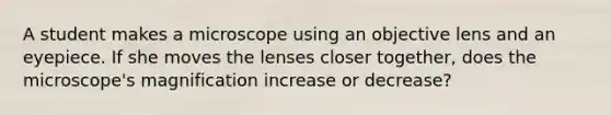 A student makes a microscope using an objective lens and an eyepiece. If she moves the lenses closer together, does the microscope's magnification increase or decrease?