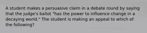 A student makes a persuasive claim in a debate round by saying that the judge's ballot "has the power to influence change in a decaying world." The student is making an appeal to which of the following?