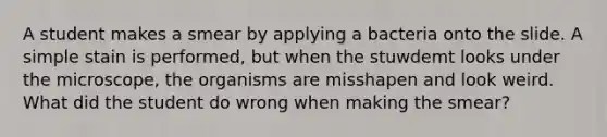 A student makes a smear by applying a bacteria onto the slide. A simple stain is performed, but when the stuwdemt looks under the microscope, the organisms are misshapen and look weird. What did the student do wrong when making the smear?