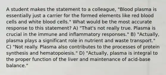 A student makes the statement to a colleague, "Blood plasma is essentially just a carrier for the formed elements like red blood cells and white blood cells." What would be the most accurate response to this statement? A) "That's not really true. Plasma is crucial in the immune and inflammatory responses." B) "Actually, plasma plays a significant role in nutrient and waste transport." C) "Not really. Plasma also contributes to the processes of protein synthesis and hematopoiesis." D) "Actually, plasma is integral to the proper function of the liver and maintenance of acid-base balance."