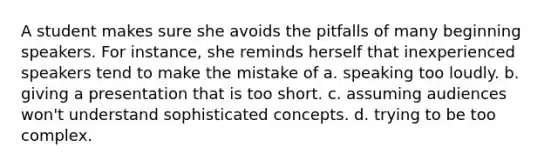 A student makes sure she avoids the pitfalls of many beginning speakers. For instance, she reminds herself that inexperienced speakers tend to make the mistake of a. speaking too loudly. b. giving a presentation that is too short. c. assuming audiences won't understand sophisticated concepts. d. trying to be too complex.