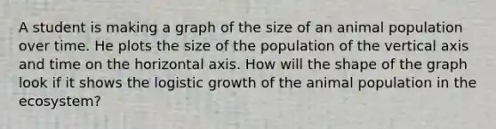 A student is making a graph of the size of an animal population over time. He plots the size of the population of the vertical axis and time on the horizontal axis. How will the shape of the graph look if it shows the logistic growth of the animal population in the ecosystem?