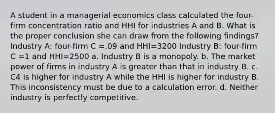 A student in a managerial economics class calculated the four-firm concentration ratio and HHI for industries A and B. What is the proper conclusion she can draw from the following findings? Industry A: four-firm C =.09 and HHI=3200 Industry B: four-firm C =1 and HHI=2500 a. Industry B is a monopoly. b. The market power of firms in industry A is greater than that in industry B. c. C4 is higher for industry A while the HHI is higher for industry B. This inconsistency must be due to a calculation error. d. Neither industry is perfectly competitive.