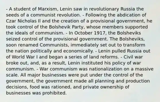 - A student of Marxism, Lenin saw in revolutionary Russia the seeds of a communist revolution. - Following the abdication of Czar Nicholas Il and the creation of a provisional government, he took control of the Bolshevik Party, whose members supported the ideals of communism. - In October 1917, the Bolsheviks seized control of the provisional government. The Bolsheviks, soon renamed Communists, immediately set out to transform the nation politically and economically. - Lenin pulled Russia out of World War I and began a series of land reforms. - Civil war broke out, and, as a result, Lenin instituted his policy of war communism. - War communism was nationalization on a massive scale. All major businesses were put under the control of the government, the government made all planning and production decisions, food was rationed, and private ownership of businesses was prohibited.