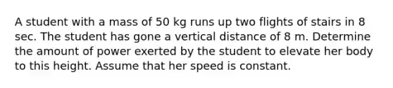 A student with a mass of 50 kg runs up two flights of stairs in 8 sec. The student has gone a vertical distance of 8 m. Determine the amount of power exerted by the student to elevate her body to this height. Assume that her speed is constant.