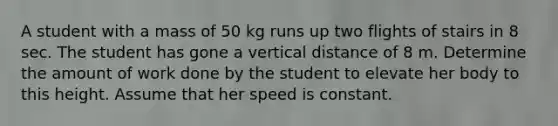 A student with a mass of 50 kg runs up two flights of stairs in 8 sec. The student has gone a vertical distance of 8 m. Determine the amount of work done by the student to elevate her body to this height. Assume that her speed is constant.