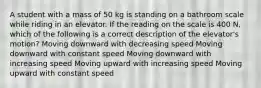 A student with a mass of 50 kg is standing on a bathroom scale while riding in an elevator. If the reading on the scale is 400 N, which of the following is a correct description of the elevator's motion? Moving downward with decreasing speed Moving downward with constant speed Moving downward with increasing speed Moving upward with increasing speed Moving upward with constant speed