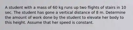 A student with a mass of 60 kg runs up two flights of stairs in 10 sec. The student has gone a vertical distance of 8 m. Determine the amount of work done by the student to elevate her body to this height. Assume that her speed is constant.