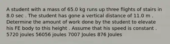 A student with a mass of 65.0 kg runs up three flights of stairs in 8.0 sec . The student has gone a vertical distance of 11.0 m . Determine the amount of work done by the student to elevate his FE body to this height . Assume that his speed is constant . 5720 joules 56056 joules 7007 Joules 876 Joules