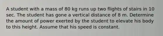 A student with a mass of 80 kg runs up two flights of stairs in 10 sec. The student has gone a vertical distance of 8 m. Determine the amount of power exerted by the student to elevate his body to this height. Assume that his speed is constant.